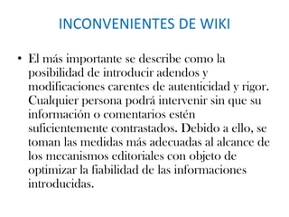 INCONVENIENTES DE WIKI
• El más importante se describe como la
posibilidad de introducir adendos y
modificaciones carentes de autenticidad y rigor.
Cualquier persona podrá intervenir sin que su
información o comentarios estén
suficientemente contrastados. Debido a ello, se
toman las medidas más adecuadas al alcance de
los mecanismos editoriales con objeto de
optimizar la fiabilidad de las informaciones
introducidas.
 
