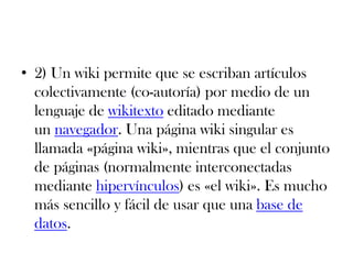 • 2) Un wiki permite que se escriban artículos
colectivamente (co-autoría) por medio de un
lenguaje de wikitexto editado mediante
un navegador. Una página wiki singular es
llamada «página wiki», mientras que el conjunto
de páginas (normalmente interconectadas
mediante hipervínculos) es «el wiki». Es mucho
más sencillo y fácil de usar que una base de
datos.
 