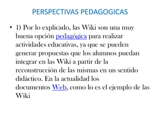 PERSPECTIVAS PEDAGOGICAS
• 1) Por lo explicado, las Wiki son una muy
buena opción pedagógica para realizar
actividades educativas, ya que se pueden
generar propuestas que los alumnos puedan
integrar en las Wiki a partir de la
reconstrucción de las mismas en un sentido
didáctico. En la actualidad los
documentos Web, como lo es el ejemplo de las
Wiki
 