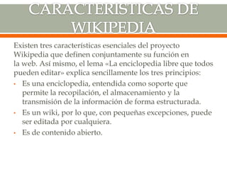 Existen tres características esenciales del proyecto
Wikipedia que definen conjuntamente su función en
la web. Así mismo, el lema «La enciclopedia libre que todos
pueden editar» explica sencillamente los tres principios:
• Es una enciclopedia, entendida como soporte que
permite la recopilación, el almacenamiento y la
transmisión de la información de forma estructurada.
• Es un wiki, por lo que, con pequeñas excepciones, puede
ser editada por cualquiera.
• Es de contenido abierto.
 
