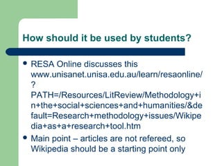 How should it be used by students? 
 RESA Online discusses this 
www.unisanet.unisa.edu.au/learn/resaonline/ 
? 
PATH=/Resources/LitReview/Methodology+i 
n+the+social+sciences+and+humanities/&de 
fault=Research+methodology+issues/Wikipe 
dia+as+a+research+tool.htm 
 Main point – articles are not refereed, so 
Wikipedia should be a starting point only 
 