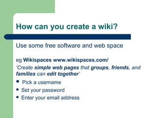 How can you create a wiki? 
Use some free software and web space 
eg Wikispaces www.wikispaces.com/ 
‘Create simple web pages that groups, friends, and 
families can edit together’ 
 Pick a username 
 Set your password 
 Enter your email address 
 