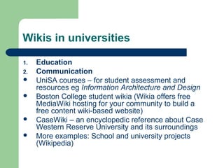 Wikis in universities 
1. Education 
2. Communication 
 UniSA courses – for student assessment and 
resources eg Information Architecture and Design 
 Boston College student wikia (Wikia offers free 
MediaWiki hosting for your community to build a 
free content wiki-based website) 
 CaseWiki – an encyclopedic reference about Case 
Western Reserve University and its surroundings 
 More examples: School and university projects 
(Wikipedia) 
