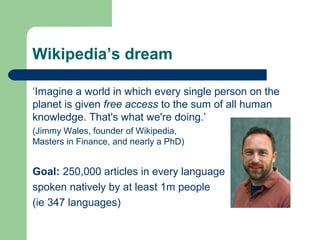Wikipedia’s dream 
‘Imagine a world in which every single person on the 
planet is given free access to the sum of all human 
knowledge. That's what we're doing.’ 
(Jimmy Wales, founder of Wikipedia, 
Masters in Finance, and nearly a PhD) 
Goal: 250,000 articles in every language 
spoken natively by at least 1m people 
(ie 347 languages) 
 