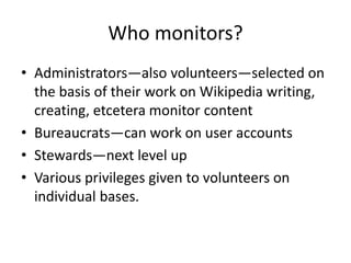 Who monitors? 
• Administrators—also volunteers—selected on 
the basis of their work on Wikipedia writing, 
creating, etcetera monitor content 
• Bureaucrats—can work on user accounts 
• Stewards—next level up 
• Various privileges given to volunteers on 
individual bases. 
 