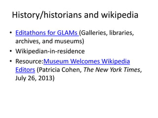 History/historians and wikipedia 
• Editathons for GLAMs (Galleries, libraries, 
archives, and museums) 
• Wikipedian-in-residence 
• Resource:Museum Welcomes Wikipedia 
Editors (Patricia Cohen, The New York Times, 
July 26, 2013) 
 