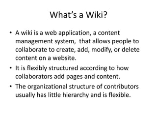 What’s a Wiki? 
• A wiki is a web application, a content 
management system, that allows people to 
collaborate to create, add, modify, or delete 
content on a website. 
• It is flexibly structured according to how 
collaborators add pages and content. 
• The organizational structure of contributors 
usually has little hierarchy and is flexible. 
 