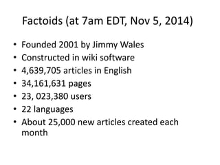 Factoids (at 7am EDT, Nov 5, 2014) 
• Founded 2001 by Jimmy Wales 
• Constructed in wiki software 
• 4,639,705 articles in English 
• 34,161,631 pages 
• 23, 023,380 users 
• 22 languages 
• About 25,000 new articles created each 
month 
 