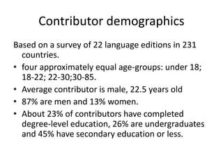 Contributor demographics 
Based on a survey of 22 language editions in 231 
countries. 
• four approximately equal age-groups: under 18; 
18-22; 22-30;30-85. 
• Average contributor is male, 22.5 years old 
• 87% are men and 13% women. 
• About 23% of contributors have completed 
degree-level education, 26% are undergraduates 
and 45% have secondary education or less. 
 