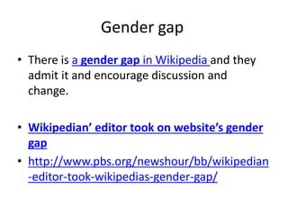 Gender gap 
• There is a gender gap in Wikipedia and they 
admit it and encourage discussion and 
change. 
• Wikipedian’ editor took on website’s gender 
gap 
• http://www.pbs.org/newshour/bb/wikipedian 
-editor-took-wikipedias-gender-gap/ 
 