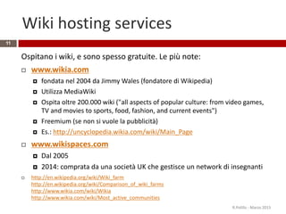 Wiki hosting services
11
Ospitano i wiki, e sono spesso gratuite. Le più note:
 www.wikia.com
 fondata nel 2004 da Jimmy Wales (fondatore di Wikipedia)
 Utilizza MediaWiki
 Ospita oltre 200.000 wiki ("all aspects of popular culture: from video games,
TV and movies to sports, food, fashion, and current events")
 Freemium (se non si vuole la pubblicità)
 Es.: http://uncyclopedia.wikia.com/wiki/Main_Page
 www.wikispaces.com
 Dal 2005
 2014: comprata da una società UK che gestisce un network di insegnanti
 http://en.wikipedia.org/wiki/Wiki_farm
http://en.wikipedia.org/wiki/Comparison_of_wiki_farms
http://www.wikia.com/wiki/Wikia
http://www.wikia.com/wiki/Most_active_communities
R.Polillo - Marzo 2015
 