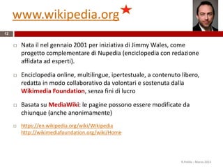 www.wikipedia.org
12
 Nata il nel gennaio 2001 per iniziativa di Jimmy Wales, come
progetto complementare di Nupedia (enciclopedia con redazione
affidata ad esperti).
 Enciclopedia online, multilingue, ipertestuale, a contenuto libero,
redatta in modo collaborativo da volontari e sostenuta dalla
Wikimedia Foundation, senza fini di lucro
 Basata su MediaWiki: le pagine possono essere modificate da
chiunque (anche anonimamente)
 https://en.wikipedia.org/wiki/Wikipedia
http://wikimediafoundation.org/wiki/Home
R.Polillo - Marzo 2015
 