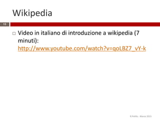 Wikipedia
 Video in italiano di introduzione a wikipedia (7
minuti):
http://www.youtube.com/watch?v=qoLBZ7_vY-k
R.Polillo - Marzo 2015
13
 