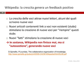 Wikipedia: la crescita genera un feedback positivo
 La crescita delle voci attrae nuovi lettori, alcuni dei quali
scrivono nuove voci
 Nuovi articoli contenenti link a voci non esistenti (stubs)
stimolano la creazione di nuove voci per “riempire” questi
stubs
 Nuovi "fatti" stimolano la creazione di nuove voci
→ In sostanza, Wikipedia non finisce mai, ma si
“autosostiene”, generando nuove voci
D.Spinellis, P.Louridas, The collaborative organization of knowledge,
http://www.spinellis.gr/pubs/jrnl/2008-CACM-Wikipedia/html/SL08.pdf
16
R.Polillo - Marzo 2015
 