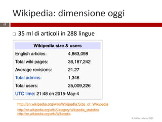 Wikipedia: dimensione oggi
 35 ml di articoli in 288 lingue
R.Polillo - Marzo 2015
17
http://en.wikipedia.org/wiki/Category:Wikipedia_statistics
http://en.wikipedia.org/wiki/Wikipedia
http://en.wikipedia.org/wiki/Wikipedia:Size_of_Wikipedia
 