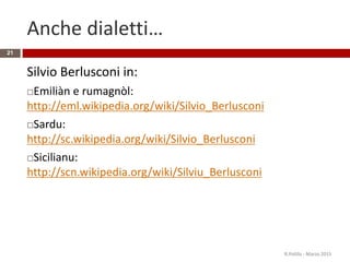 Anche dialetti…
Silvio Berlusconi in:
Emiliàn e rumagnòl:
http://eml.wikipedia.org/wiki/Silvio_Berlusconi
Sardu:
http://sc.wikipedia.org/wiki/Silvio_Berlusconi
Sicilianu:
http://scn.wikipedia.org/wiki/Silviu_Berlusconi
R.Polillo - Marzo 2015
21
 