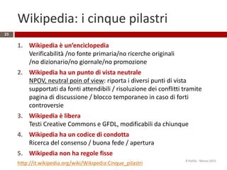 Wikipedia: i cinque pilastri
23
1. Wikipedia è un’enciclopedia
Verificabilità /no fonte primaria/no ricerche originali
/no dizionario/no giornale/no promozione
2. Wikipedia ha un punto di vista neutrale
NPOV, neutral poin of view: riporta i diversi punti di vista
supportati da fonti attendibili / risoluzione dei conflitti tramite
pagina di discussione / blocco temporaneo in caso di forti
controversie
3. Wikipedia è libera
Testi Creative Commons e GFDL, modificabili da chiunque
4. Wikipedia ha un codice di condotta
Ricerca del consenso / buona fede / apertura
5. Wikipedia non ha regole fisse
http://it.wikipedia.org/wiki/Wikipedia:Cinque_pilastri R.Polillo - Marzo 2015
 