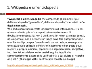 1. Wikipedia è un’enciclopedia
24
“Wikipedia è un’enciclopedia che comprende gli elementi tipici
delle enciclopedie "generaliste", delle enciclopedie "specialistiche" e
degli almanacchi.
Wikipedia non è una raccolta indiscriminata di informazioni. Quindi
non è una fonte primaria ma piuttosto uno strumento di
divulgazione secondaria; non è un dizionario né un palco per comizi,
né un giornale; non è neanche un luogo dove fare autopromozione,
o un banco di prova per l'anarchia o la democrazia; non è neppure
uno spazio web utilizzabile indiscriminatamente né un posto dove
inserire le proprie opinioni, esperienze o argomentazioni soggettive;
tutti i contributori devono sforzarsi di seguire le politiche
comunitariamente basate sulla verificabilità e sul divieto di ricerche
originali.” (26 maggio 2013: confrontarlo con il testo di oggi)
http://it.wikipedia.org/wiki/Wikipedia:Cosa_Wikipedia_non_%C3%A8
R.Polillo - Marzo 2015
 