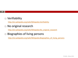 25
 Verifiability
http://en.wikipedia.org/wiki/Wikipedia:Verifiability
 No original research
http://en.wikipedia.org/wiki/Wikipedia:No_original_research
 Biographies of living persons
http://en.wikipedia.org/wiki/Wikipedia:Biographies_of_living_persons
R.Polillo - Marzo 2015
 