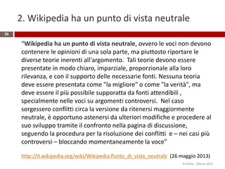 2. Wikipedia ha un punto di vista neutrale
26
“Wikipedia ha un punto di vista neutrale, ovvero le voci non devono
contenere le opinioni di una sola parte, ma piuttosto riportare le
diverse teorie inerenti all'argomento. Tali teorie devono essere
presentate in modo chiaro, imparziale, proporzionale alla loro
rilevanza, e con il supporto delle necessarie fonti. Nessuna teoria
deve essere presentata come "la migliore" o come "la verità", ma
deve essere il più possibile supporatta da fonti attendibili ,
specialmente nelle voci su argomenti controversi. Nel caso
sorgessero conflitti circa la versione da ritenersi maggiormente
neutrale, è opportuno astenersi da ulteriori modifiche e procedere al
suo sviluppo tramite il confronto nella pagina di discussione,
seguendo la procedura per la risoluzione dei conflitti e – nei casi più
controversi – bloccando momentaneamente la voce"
http://it.wikipedia.org/wiki/Wikipedia:Punto_di_vista_neutrale (26 maggio 2013)
R.Polillo - Marzo 2015
 
