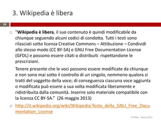 3. Wikipedia è libera
28
 "Wikipedia è libera, il suo contenuto è quindi modificabile da
chiunque seguendo alcuni codici di condotta. Tutti i testi sono
rilasciati sotto licenza Creative Commons – Attibuzione – Condividi
allo stesso modo (CC BY-SA) e GNU Free Documentation License
(GFDL) e possono essere citati o distribuiti rispettandone le
prescrizioni.
Tenere presente che le voci possono essere modificate da chiunque
e non sono mai sotto il controllo di un singolo, nemmeno qualora si
tratti del soggetto della voce; di conseguenza ciascuna voce aggiunta
o modificata può essere a sua volta modificata liberamente e
ridistribuita dalla comunità. Inserire solo materiale compatibile con
la licenza CC BY-SA.” (26 maggio 2013)
 http://it.wikipedia.org/wiki/Wikipedia:Testo_della_GNU_Free_Docu
mentation_License
R.Polillo - Marzo 2015
 