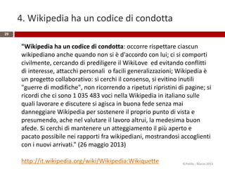 4. Wikipedia ha un codice di condotta
29
"Wikipedia ha un codice di condotta: occorre rispettare ciascun
wikipediano anche quando non si è d'accordo con lui; ci si comporti
civilmente, cercando di prediligere il WikiLove ed evitando conflitti
di interesse, attacchi personali o facili generalizzazioni; Wikipedia è
un progetto collaborativo: si cerchi il consenso, si evitino inutili
"guerre di modifiche", non ricorrendo a ripetuti ripristini di pagine; si
ricordi che ci sono 1 035 483 voci nella Wikipedia in italiano sulle
quali lavorare e discutere si agisca in buona fede senza mai
danneggiare Wikipedia per sostenere il proprio punto di vista e
presumendo, ache nel valutare il lavoro altrui, la medesima buon
afede. Si cerchi di mantenere un atteggiamento il più aperto e
pacato possibile nei rapporti fra wikipediani, mostrandosi accoglienti
con i nuovi arrivati.” (26 maggio 2013)
http://it.wikipedia.org/wiki/Wikipedia:Wikiquette R.Polillo - Marzo 2015
 