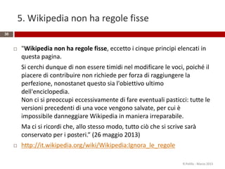 5. Wikipedia non ha regole fisse
30
 "Wikipedia non ha regole fisse, eccetto i cinque principi elencati in
questa pagina.
Si cerchi dunque di non essere timidi nel modificare le voci, poiché il
piacere di contribuire non richiede per forza di raggiungere la
perfezione, nonostanet questo sia l'obiettivo ultimo
dell'enciclopedia.
Non ci si preoccupi eccessivamente di fare eventuali pasticci: tutte le
versioni precedenti di una voce vengono salvate, per cui è
impossibile danneggiare Wikipedia in maniera irreparabile.
Ma ci si ricordi che, allo stesso modo, tutto ciò che si scrive sarà
conservato per i posteri.” (26 maggio 2013)
 http://it.wikipedia.org/wiki/Wikipedia:Ignora_le_regole
R.Polillo - Marzo 2015
 
