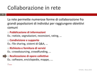 Collaborazione in rete
La rete permette numerose forme di collaborazione fra
grandi popolazioni di individui per raggiungere obiettivi
comuni
 Pubblicazione di informazioni
Es.: notizie, segnalazioni, recensioni, rating, …
 Condivisione e supporto
Es.: file sharing, sistemi di Q&A, …
 Richiesta e fornitura di servizi
Es.: crowdsourcing, crowdfunding, …
 Realizzazione di opere collettive
Es.: software, enciclopedie, mappe, ….
….
R.Polillo - Marzo 2015
3
 