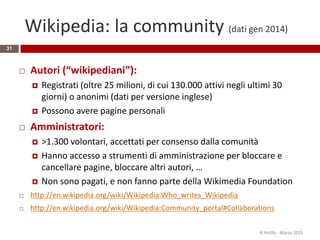 Wikipedia: la community (dati gen 2014)
31
 Autori (“wikipediani”):
 Registrati (oltre 25 milioni, di cui 130.000 attivi negli ultimi 30
giorni) o anonimi (dati per versione inglese)
 Possono avere pagine personali
 Amministratori:
 >1.300 volontari, accettati per consenso dalla comunità
 Hanno accesso a strumenti di amministrazione per bloccare e
cancellare pagine, bloccare altri autori, …
 Non sono pagati, e non fanno parte della Wikimedia Foundation
 http://en.wikipedia.org/wiki/Wikipedia:Who_writes_Wikipedia
 http://en.wikipedia.org/wiki/Wikipedia:Community_portal#Collaborations
R.Polillo - Marzo 2015
 