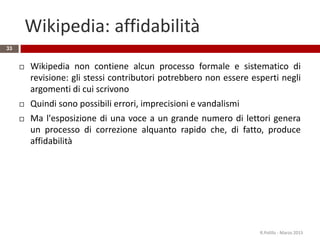 Wikipedia: affidabilità
33
 Wikipedia non contiene alcun processo formale e sistematico di
revisione: gli stessi contributori potrebbero non essere esperti negli
argomenti di cui scrivono
 Quindi sono possibili errori, imprecisioni e vandalismi
 Ma l'esposizione di una voce a un grande numero di lettori genera
un processo di correzione alquanto rapido che, di fatto, produce
affidabilità
R.Polillo - Marzo 2015
 