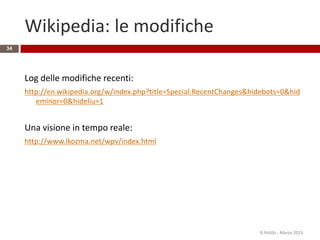 Wikipedia: le modifiche
34
Log delle modifiche recenti:
http://en.wikipedia.org/w/index.php?title=Special:RecentChanges&hidebots=0&hid
eminor=0&hideliu=1
Una visione in tempo reale:
http://www.lkozma.net/wpv/index.html
R.Polillo - Marzo 2015
 