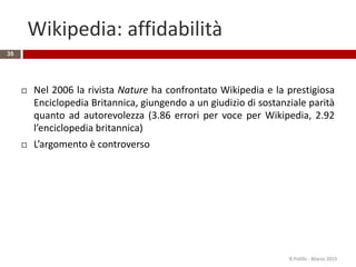 Wikipedia: affidabilità
35
 Nel 2006 la rivista Nature ha confrontato Wikipedia e la prestigiosa
Enciclopedia Britannica, giungendo a un giudizio di sostanziale parità
quanto ad autorevolezza (3.86 errori per voce per Wikipedia, 2.92
l’enciclopedia britannica)
 L’argomento è controverso
R.Polillo - Marzo 2015
 
