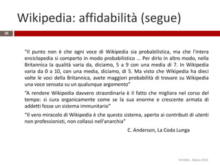 Wikipedia: affidabilità (segue)
36
“Il punto non è che ogni voce di Wikipedia sia probabilistica, ma che l'intera
enciclopedia si comporto in modo probabilistico ... Per dirlo in altro modo, nella
Britannica la qualità varia da, diciamo, 5 a 9 con una media di 7. In Wikipedia
varia da 0 a 10, con una media, diciamo, di 5. Ma visto che Wikipedia ha dieci
volte le voci della Britannica, avete maggiori probabilità di trovare su Wikipedia
una voce sensata su un qualunque argomento”
“A rendere Wikipedia davvero straordinaria è il fatto che migliora nel corso del
tempo: si cura organicamente come se la sua enorme e crescente armata di
addetti fosse un sistema immunitario”
“Il vero miracolo di Wikipedia è che questo sistema, aperto ai contributi di utenti
non professionisti, non collassi nell'anarchia”
C. Anderson, La Coda Lunga
R.Polillo - Marzo 2015
 