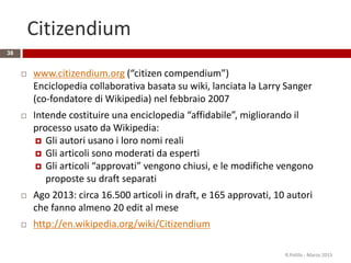 Citizendium
 www.citizendium.org (“citizen compendium”)
Enciclopedia collaborativa basata su wiki, lanciata la Larry Sanger
(co-fondatore di Wikipedia) nel febbraio 2007
 Intende costituire una enciclopedia “affidabile”, migliorando il
processo usato da Wikipedia:
 Gli autori usano i loro nomi reali
 Gli articoli sono moderati da esperti
 Gli articoli “approvati” vengono chiusi, e le modifiche vengono
proposte su draft separati
 Ago 2013: circa 16.500 articoli in draft, e 165 approvati, 10 autori
che fanno almeno 20 edit al mese
 http://en.wikipedia.org/wiki/Citizendium
38
R.Polillo - Marzo 2015
 