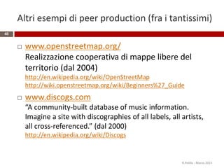 Altri esempi di peer production (fra i tantissimi)
 www.openstreetmap.org/
Realizzazione cooperativa di mappe libere del
territorio (dal 2004)
http://en.wikipedia.org/wiki/OpenStreetMap
http://wiki.openstreetmap.org/wiki/Beginners%27_Guide
 www.discogs.com
“A community-built database of music information.
Imagine a site with discographies of all labels, all artists,
all cross-referenced.” (dal 2000)
http://en.wikipedia.org/wiki/Discogs
40
R.Polillo - Marzo 2015
 