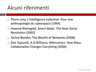 Alcuni riferimenti
 Pierre Levy, L'intelligence collective: Pour une
anthropologie du cyberspace (1994)
 Howard Rheingold, Smart Mobs: The Next Social
Revolution (2002)
 Yochai Benkler, The Wealth of Networks (2006)
 Don Tapscott, A.D.Williams, Wikinomics: How Mass
Collaboration Changes Everything (2006)
R.Polillo - Marzo 2015
4
 