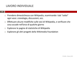 LAVORO INDIVIDUALE
41
 Prendere dimestichezza con Wikipedia, esaminando i tab “sotto”
ogni voce: cronologia, discussioni, ecc.
 Effettuare alcune modifiche sulle voci di Wikipedia, e verificare che
cosa accade nell’arco di qualche giorno
 Esplorare le pagine di statistiche di Wikipedia
 Esplorare gli altri progetti della Wikimedia Foundation
R.Polillo - Marzo 2015
 
