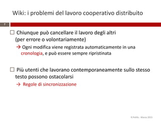 Wiki: i problemi del lavoro cooperativo distribuito
 Chiunque può cancellare il lavoro degli altri
(per errore o volontariamente)
 Ogni modifica viene registrata automaticamente in una
cronologia, e può essere sempre ripristinata
 Più utenti che lavorano contemporaneamente sullo stesso
testo possono ostacolarsi
→ Regole di sincronizzazione
R.Polillo - Marzo 2015
7
 