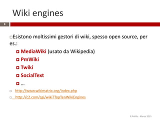 Wiki engines
8
Esistono moltissimi gestori di wiki, spesso open source, per
es.:
 MediaWiki (usato da Wikipedia)
 PmWiki
 Twiki
 SocialText
 …
 http://www.wikimatrix.org/index.php
 http://c2.com/cgi/wiki?TopTenWikiEngines
R.Polillo - Marzo 2015
 