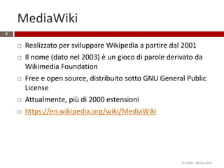 MediaWiki
9
 Realizzato per sviluppare Wikipedia a partire dal 2001
 Il nome (dato nel 2003) è un gioco di parole derivato da
Wikimedia Foundation
 Free e open source, distribuito sotto GNU General Public
License
 Attualmente, più di 2000 estensioni
 https://en.wikipedia.org/wiki/MediaWiki
R.Polillo - Marzo 2015
 