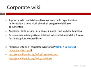 Corporate wiki
10
 Supportano la condivisione di conoscenza nelle organizzazioni
(informazioni aziendali, di clienti, di progetti e del flusso
documentale)
 Accessibili dalla intranet aziendale, e quindi non visibili all’esterno
 Possono essere integrati con i sistemi informativi aziendali e fornire
funzioni aggiuntive specifiche
 Principali sistemi di corporate wiki sono PmWiki e Socialtext
(www.socialtext.net)
 http://en.wikipedia.org/wiki/Corporate_wiki
http://en.wikipedia.org/wiki/Socialtext
R.Polillo - Marzo 2015
 