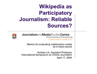 Wikipedia as
Participatory
Journalism: Reliable
Sources?
Metrics for evaluating collaborative media
as a news source
Andrew Lih, Assistant Professor
International Symposium on Online Journalism
April 17, 2004
 
