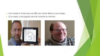  Fue creada el 15 de enero de 2001 por Jimmy Wales y Larry Sanger.
 Es la mayor y mas popular obra de consulta en internet.
 