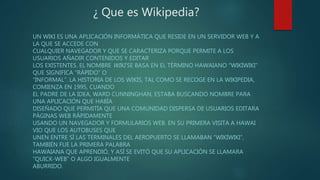¿ Que es Wikipedia?
UN WIKI ES UNA APLICACIÓN INFORMÁTICA QUE RESIDE EN UN SERVIDOR WEB Y A
LA QUE SE ACCEDE CON
CUALQUIER NAVEGADOR Y QUE SE CARACTERIZA PORQUE PERMITE A LOS
USUARIOS AÑADIR CONTENIDOS Y EDITAR
LOS EXISTENTES. EL NOMBRE WIKI SE BASA EN EL TÉRMINO HAWAIANO “WIKIWIKI”
QUE SIGNIFICA “RÁPIDO” O
“INFORMAL”. LA HISTORIA DE LOS WIKIS, TAL COMO SE RECOGE EN LA WIKIPEDIA,
COMIENZA EN 1995, CUANDO
EL PADRE DE LA IDEA, WARD CUNNINGHAN, ESTABA BUSCANDO NOMBRE PARA
UNA APLICACIÓN QUE HABÍA
DISEÑADO QUE PERMITÍA QUE UNA COMUNIDAD DISPERSA DE USUARIOS EDITARA
PÁGINAS WEB RÁPIDAMENTE
USANDO UN NAVEGADOR Y FORMULARIOS WEB. EN SU PRIMERA VISITA A HAWAI
VIO QUE LOS AUTOBUSES QUE
UNEN ENTRE SÍ LAS TERMINALES DEL AEROPUERTO SE LLAMABAN “WIKIWIKI”,
TAMBIÉN FUE LA PRIMERA PALABRA
HAWAIANA QUE APRENDIÓ, Y ASÍ SE EVITÓ QUE SU APLICACIÓN SE LLAMARA
“QUICK-WEB” O ALGO IGUALMENTE
ABURRIDO.
 