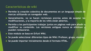 Características de wiki
 Permite la creación colectiva de documentos en un lenguaje simple de
marcas utilizando un navegador web.
 Generalmente, no se hacen revisiones previas antes de aceptar las
modificaciones, y la mayoría de los wikis están abiertos.
 Permite a los participantes trabajar juntos en páginas web para añadir o
modificar su contenido. Las versiones antiguas nunca se eliminan y
pueden restaurarse.
 Este módulo se basa en Erfurt Wiki.
 Se puede seleccionar diferentes tipos de Wiki: Profesor, grupo, alumno.
 Se puede importar inicialmente desde el formato HTML.
 