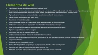 Elementos de wiki
 Logo y nombre del wiki: enlaza siempre a nuestra página de inicio.
 Barra de menús: Permite pulsar sobre el nombre de la cuenta para acceder al Panel de Control, ir a Mis Wikis, ver y configurar Mi cuenta, tener
Ayuda, Cerrar Sesión de usuario identificado y pulsar sobre el logo de wikispaces que también lleva al Panel de Control.
 Página activa: nos informa del nombre de la página que estamos visualizando con su pestañas:
 Página: visualiza la información de la página activa.
 Discusión: es un foro de dicha página.
 Historia: muestra el historial de la página desde donde se puede comparar las distintas versiones.
 Notificarme: cuando se produce algún cambio se recibe notificación mediante un mensaje.
 Editar: si se tiene permiso de edición, permite acceder a la edición del contenido de dicha página.
 Página nueva: permite crear una nueva página.
 Unirse a este wiki: para ser miembro de dicho wiki.
 Cambios recientes: muestra el historial de edición del wiki con su autoría.
 Administrar wiki: da acceso a las herramientas de administración del wiki: Acerca de, Contenido, Personas, Ajustes y Herramientas.
 Componentes del wiki
 Búsqueda: permite una búsqueda interna.
 Páginas del wiki: permite la navegación por las páginas creadas del wiki y editar la configuración.
 Contenido de la página: es el contenido de la página activa del wiki.
 Publicidad: en las wikis gratuitas, Wikispaces se reserva la potestad de insertar publicidad.
 