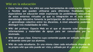 Wiki en la educación
 Como hemos visto, los wikis son unas herramientas de colaboración simple
y flexible que pueden utilizarse para diferentes finalidades. Los
especialistas en educación están explorando las posibilidades educativas
de estos entornos virtuales ya que su integración en el aula como
metodología educativa fomenta la participación del alumnado e incentiva
el aprendizaje colectivo entre los discentes. A nivel educativo podemos
distinguir tres modalidades de wikis.
 Wiki del profesor. Espacio Web en el que el docente sube diferentes
informaciones y materiales de apoyo para ser consultados por su
alumnado.
 Wiki del grupo clase. Entorno cuyo contenido puede ser editado tanto por
el docente como por sus alumnos.
 Wiki de cada estudiante. En una misma clase cada estudiante dispone de
su propio wiki que sólo puede ser visto y editado por él y por su profesor.
 