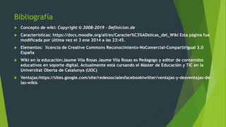 Bibliografía
 Concepto de wiki: Copyright © 2008-2019 - Definicion.de
 Características: https://docs.moodle.org/all/es/Caracter%C3%ADsticas_del_Wiki Esta página fue
modificada por última vez el 3 ene 2014 a las 23:45.
 Elementos: licencia de Creative Commons Reconocimiento-NoComercial-CompartirIgual 3.0
España
 Wiki en la educación:Jaume Vila Rosas Jaume Vila Rosas es Pedagogo y editor de contenidos
educativos en soporte digital. Actualmente está cursando el Máster de Educación y TIC en la
Universitat Oberta de Catalunya (UOC)
 Ventajas:https://sites.google.com/site/redessocialesfacebooktwitter/ventajas-y-desventajas-de-
las-wikis
 
