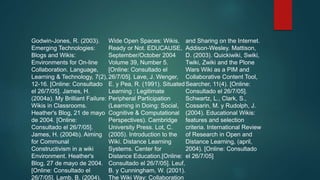 Godwin-Jones, R. (2003).
Emerging Technologies:
Blogs and Wikis:
Environments for On-line
Collaboration. Language,
Learning & Technology, 7(2),
12-16. [Online: Consultado
el 26/7/05]. James, H.
(2004a). My Brilliant Failure:
Wikis in Classrooms.
Heather's Blog, 21 de mayo
de 2004. [Online:
Consultado el 26/7/05].
James, H. (2004b). Aiming
for Communal
Constructivism in a wiki
Environment. Heather's
Blog, 27 de mayo de 2004.
[Online: Consultado el
26/7/05]. Lamb, B. (2004).
Wide Open Spaces: Wikis,
Ready or Not. EDUCAUSE,
September/October 2004
Volume 39, Number 5.
[Online: Consultado el
26/7/05]. Lave, J. Wenger,
E. y Pea, R. (1991). Situated
Learning : Legitimate
Peripheral Participation
(Learning in Doing: Social,
Cognitive & Computational
Perspectives). Cambridge
University Press. Lot, C.
(2005). Introduction to the
Wiki. Distance Learning
Systems. Center for
Distance Education.[Online:
Consultado el 26/7/05]. Leuf,
B. y Cunningham, W. (2001).
The Wiki Way: Collaboration
and Sharing on the Internet.
Addison-Wesley. Mattison,
D. (2003). Quickiwiki, Swiki,
Twiki, Zwiki and the Plone
Wars Wiki as a PIM and
Collaborative Content Tool,
Searcher, 11(4). [Online:
Consultado el 26/7/05].
Schwartz, L., Clark, S.,
Cossarin, M. y Rudolph, J.
(2004). Educational Wikis:
features and selection
criteria. International Review
of Research in Open and
Distance Learning, (april,
2004). [Online: Consultado
el 26/7/05]
 
