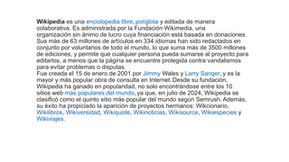 Wikipedia es una enciclopedia libre, políglota y editada de manera
colaborativa. Es administrada por la Fundación Wikimedia, una
organización sin ánimo de lucro cuya financiación está basada en donaciones.
Sus más de 63 millones de artículos en 334 idiomas han sido redactados en
conjunto por voluntarios de todo el mundo, lo que suma más de 3500 millones
de ediciones, y permite que cualquier persona pueda sumarse al proyecto para
editarlos, a menos que la página se encuentre protegida contra vandalismos
para evitar problemas o disputas.
Fue creada el 15 de enero de 2001 por Jimmy Wales y Larry Sanger, y es la
mayor y más popular obra de consulta en Internet. Desde su fundación,
Wikipedia ha ganado en popularidad, no solo encontrándose entre los 10
sitios web más populares del mundo, ​
ya que, en julio de 2024, Wikipedia se
clasificó como el quinto sitio más popular del mundo según Semrush. Además,
su éxito ha propiciado la aparición de proyectos hermanos: Wikcionario,
Wikilibros, Wikiversidad, Wikiquote, Wikinoticias, Wikisource, Wikiespecies y
Wikiviajes.
 